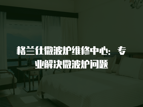 格蘭仕微波爐維修中心：專業解決微波爐問題