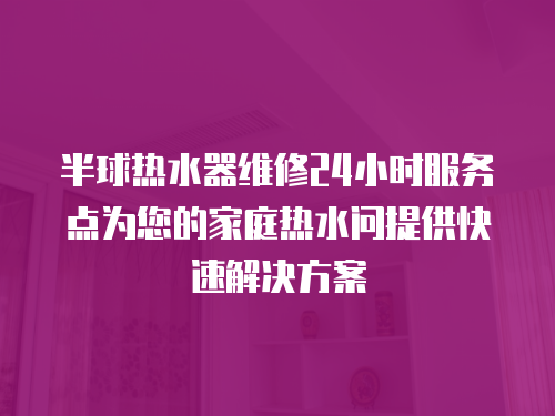 半球熱水器維修24小時服務點為您的家庭熱水問提供快速解決方案