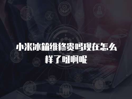 小米冰箱維修貴嗎現在怎么樣了呀啊呢