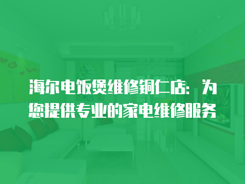 海爾電飯煲維修銅仁店：為您提供專業的家電維修服務