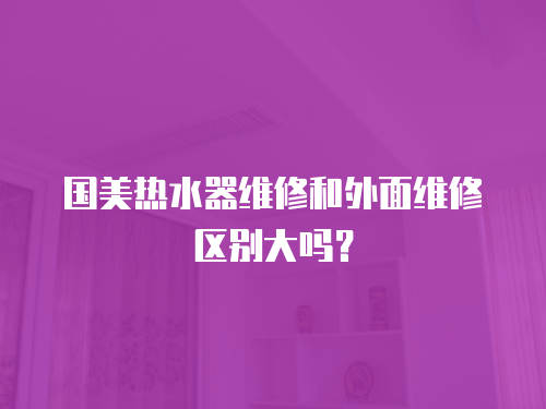 國美熱水器維修和外面維修區別大嗎？