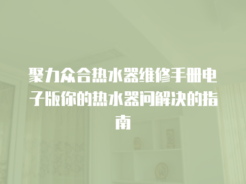 聚力眾合熱水器維修手冊電子版你的熱水器問解決的指南