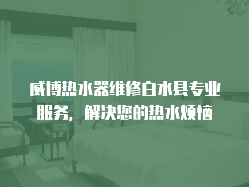 威博熱水器維修白水縣專業(yè)服務(wù)，解決您的熱水煩惱