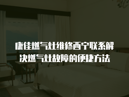 康佳燃氣灶維修西寧聯系解決燃氣灶故障的便捷方法